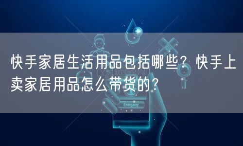快手家居生活用品包括哪些？快手上卖家居用品怎么带货的？