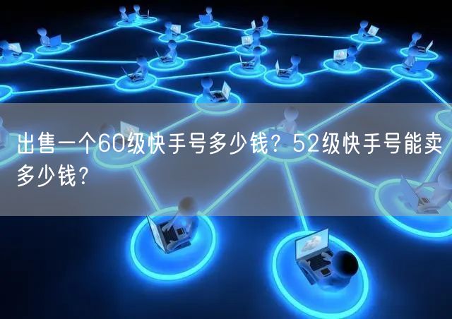 出售一个60级快手号多少钱？52级快手号能卖多少钱？