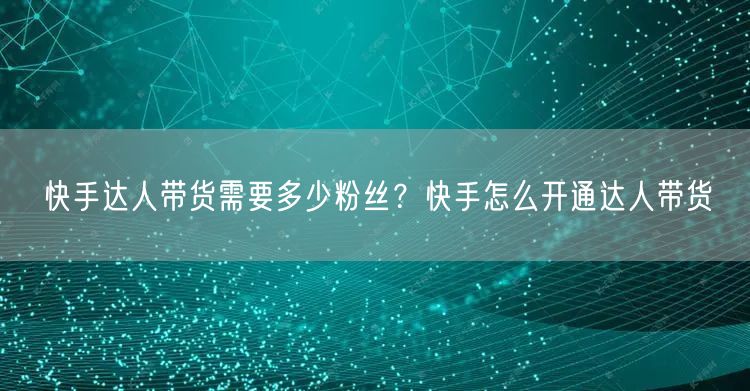 快手达人带货需要多少粉丝？快手怎么开通达人带货