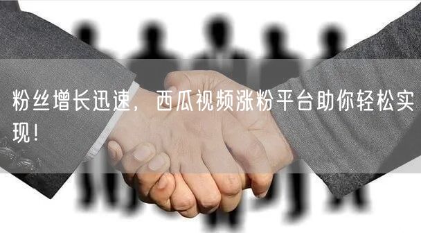 粉丝增长迅速，西瓜视频涨粉平台助你轻松实现！