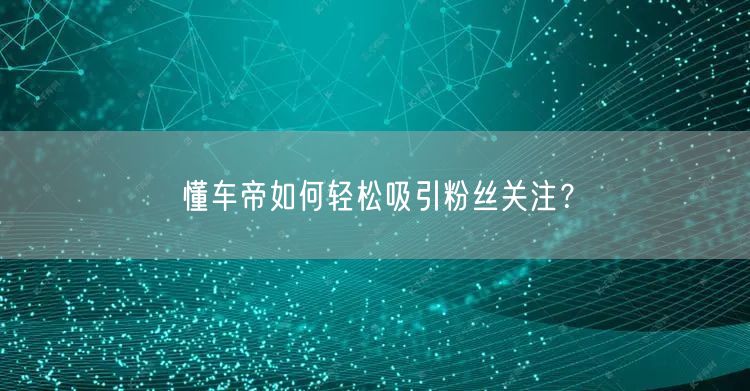 懂车帝如何轻松吸引粉丝关注？