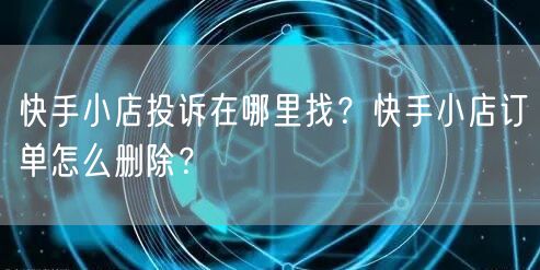 快手小店投诉在哪里找？快手小店订单怎么删除？