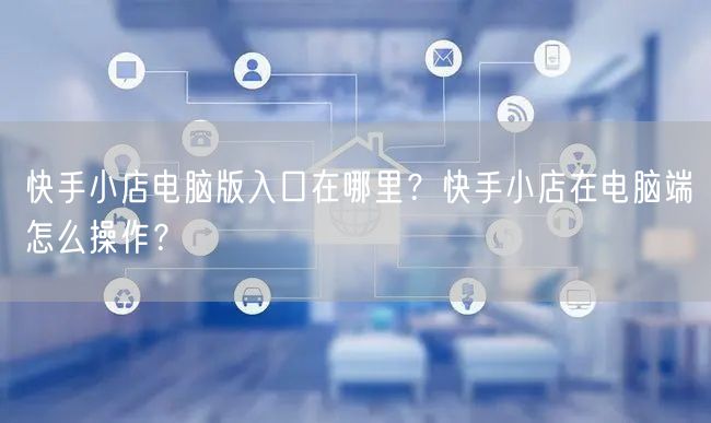 快手小店电脑版入口在哪里？快手小店在电脑端怎么操作？