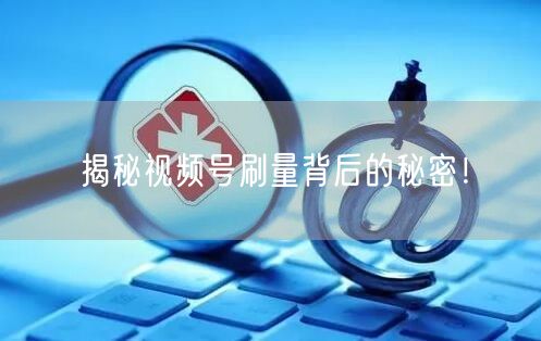 揭秘视频号刷量背后的秘密！