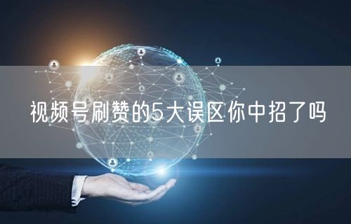 视频号刷赞的5大误区你中招了吗
