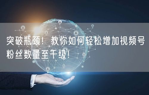 突破瓶颈！教你如何轻松增加视频号粉丝数量至千级！