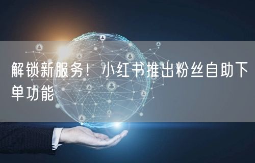 解锁新服务！小红书推出粉丝自助下单功能