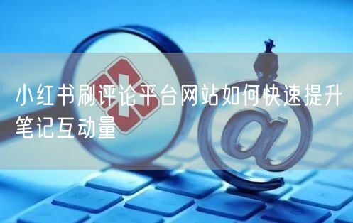 小红书刷评论平台网站如何快速提升笔记互动量