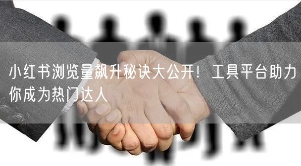 小红书浏览量飙升秘诀大公开！工具平台助力你成为热门达人