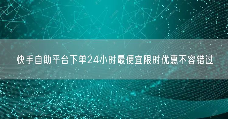 快手自助平台下单24小时最便宜限时优惠不容错过