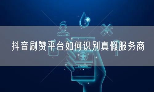 抖音刷赞平台如何识别真假服务商
