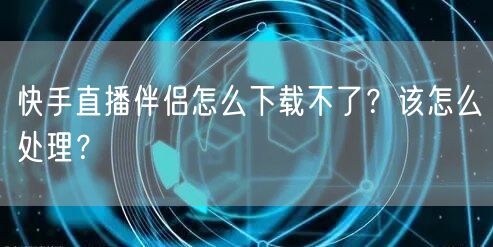快手直播伴侣怎么下载不了?该怎么处理?