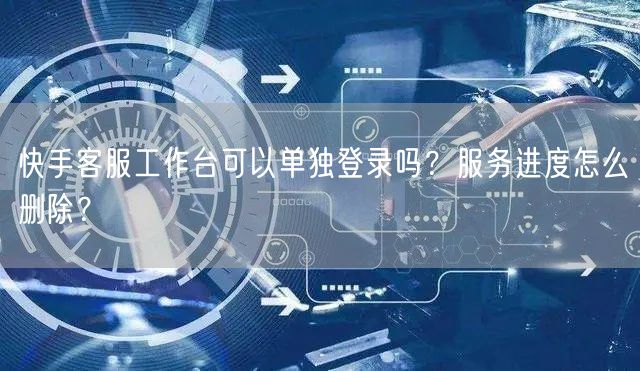 快手客服工作台可以单独登录吗？服务进度怎么删除？