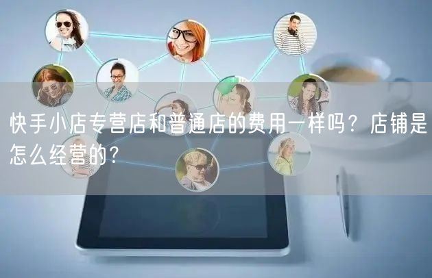 快手小店专营店和普通店的费用一样吗？店铺是怎么经营的？